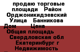 продаю торговые площади › Район ­ Орджоникидзевский › Улица ­ Банникова › Дом ­ 6 › Цена ­ 7 200 000 › Общая площадь ­ 160 - Свердловская обл., Екатеринбург г. Недвижимость » Помещения продажа   . Свердловская обл.,Екатеринбург г.